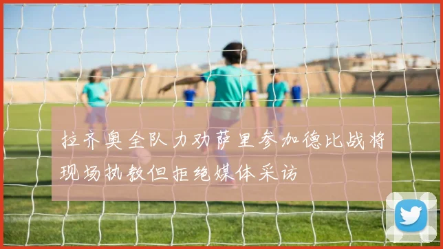 拉齐奥全队力劝萨里参加德比战将现场执教但拒绝媒体采访