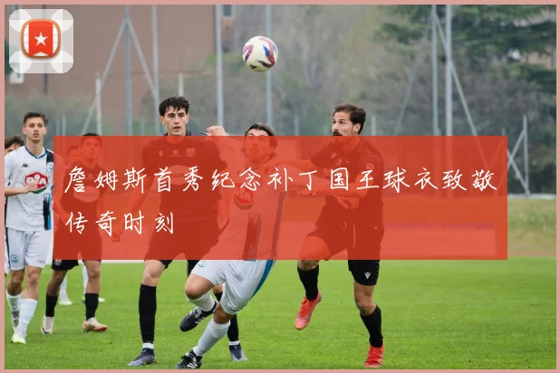詹姆斯首秀纪念补丁国王球衣致敬传奇时刻