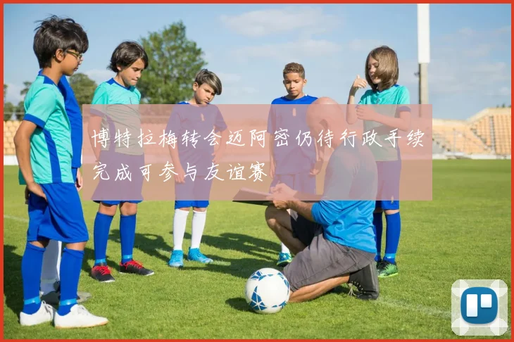 博特拉梅转会迈阿密仍待行政手续完成可参与友谊赛