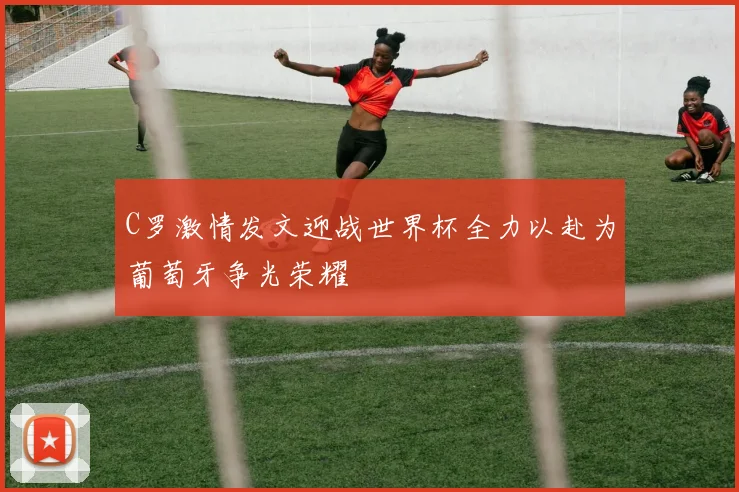 C罗激情发文迎战世界杯全力以赴为葡萄牙争光荣耀