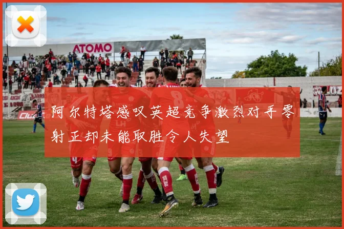 阿尔特塔感叹英超竞争激烈对手零射正却未能取胜令人失望