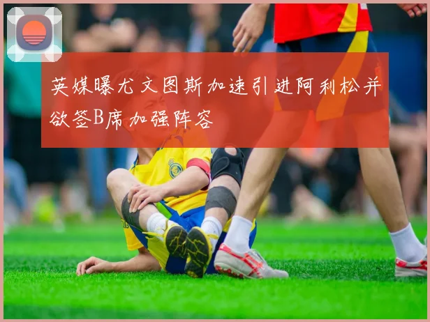 英媒曝尤文图斯加速引进阿利松并欲签B席加强阵容