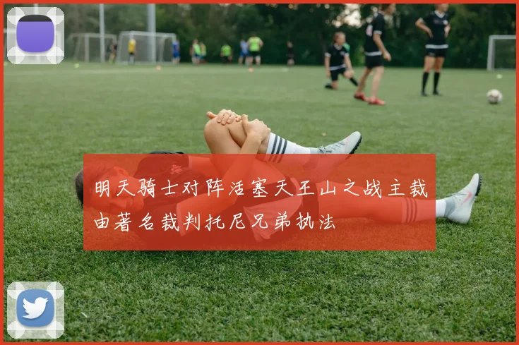 明天骑士对阵活塞天王山之战主裁由著名裁判托尼兄弟执法