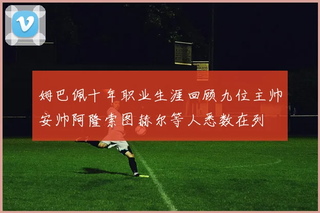 姆巴佩十年职业生涯回顾九位主帅安帅阿隆索图赫尔等人悉数在列