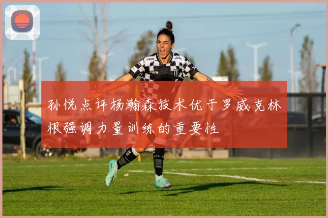 孙悦点评杨瀚森技术优于罗威克林根强调力量训练的重要性
