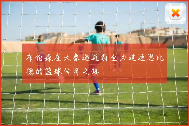 布伦森在大象逼近前全力追逐恩比德的篮球传奇之路