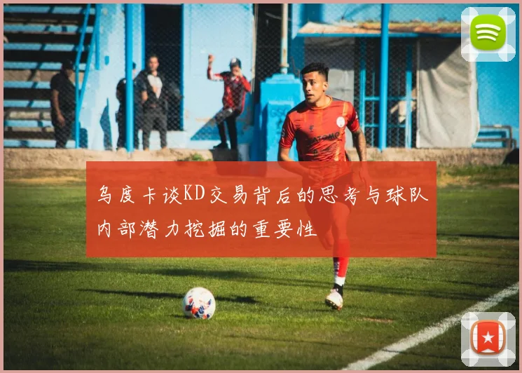 乌度卡谈KD交易背后的思考与球队内部潜力挖掘的重要性
