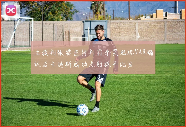 主裁判张雷坚持判罚李昊犯规VAR确认后卡迪斯成功点射扳平比分