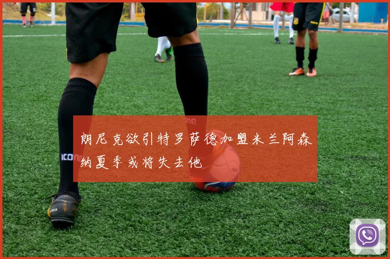 朗尼克欲引特罗萨德加盟米兰阿森纳夏季或将失去他