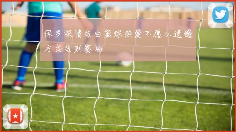 保罗深情告白篮球热爱不愿以遗憾方式告别赛场