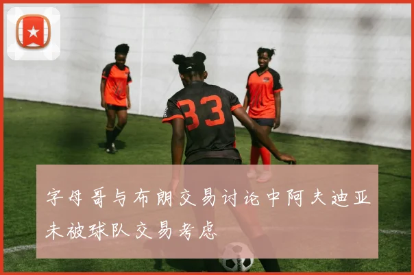 字母哥与布朗交易讨论中阿夫迪亚未被球队交易考虑