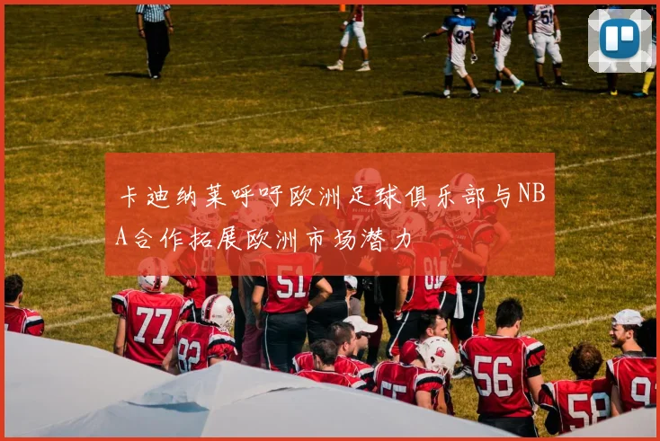 卡迪纳莱呼吁欧洲足球俱乐部与NBA合作拓展欧洲市场潜力