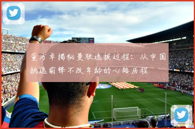 董方卓揭秘曼联选拔过程：从中国挑选前锋不改年龄的心路历程