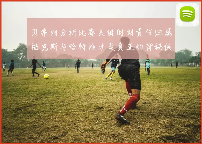 贝弗利分析比赛关键时刻责任归属福克斯与哈特谁才是真正的背锅侠