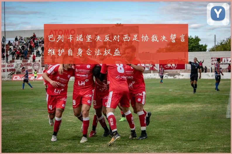 巴列卡诺坚决反对西足协裁决誓言维护自身合法权益