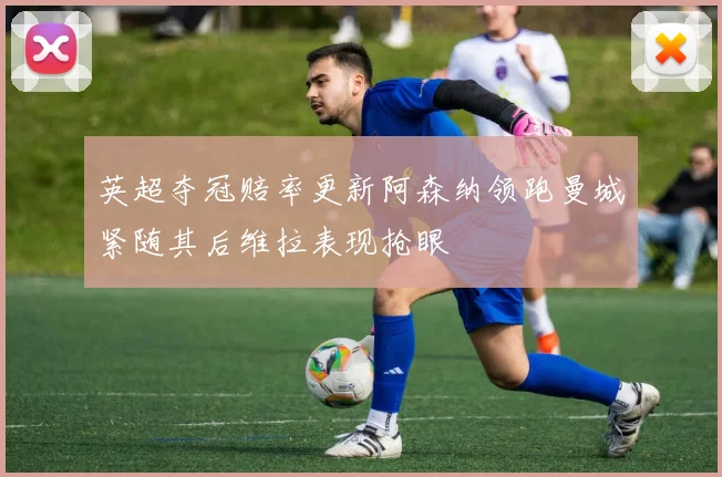 英超夺冠赔率更新阿森纳领跑曼城紧随其后维拉表现抢眼
