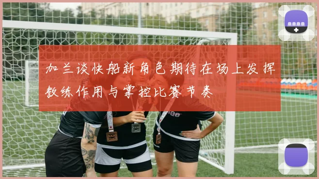 加兰谈快船新角色期待在场上发挥教练作用与掌控比赛节奏