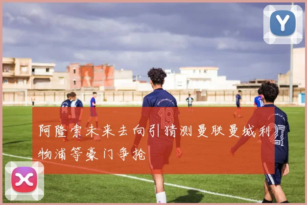 阿隆索未来去向引猜测曼联曼城利物浦等豪门争抢